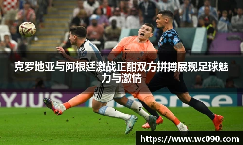 克罗地亚与阿根廷激战正酣双方拼搏展现足球魅力与激情